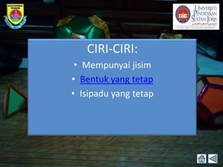 CIRI-CIRI:
 • Mempunyai jisim
• Bentuk yang tetap
• Isipadu yang tetap
 