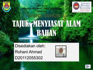 KRT 3013
   TEKNOLOGI MAKLUMAT SEKOLAH
             RENDAH

       SAINS TAHUN 5
TAJUK: MENYIASAT ALAM
        BAHAN
Disediakan oleh:
Rohani Ahmad
D20112055302
 