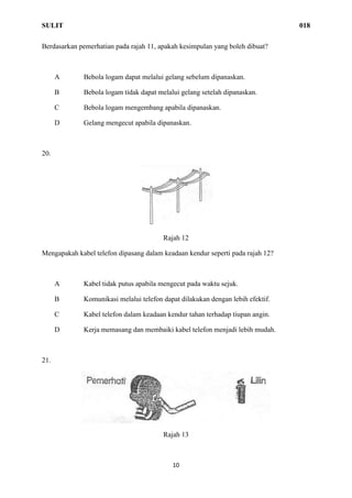 SULIT 018
10
Berdasarkan pemerhatian pada rajah 11, apakah kesimpulan yang boleh dibuat?
A Bebola logam dapat melalui gelang sebelum dipanaskan.
B Bebola logam tidak dapat melalui gelang setelah dipanaskan.
C Bebola logam mengembang apabila dipanaskan.
D Gelang mengecut apabila dipanaskan.
20.
Rajah 12
Mengapakah kabel telefon dipasang dalam keadaan kendur seperti pada rajah 12?
A Kabel tidak putus apabila mengecut pada waktu sejuk.
B Komunikasi melalui telefon dapat dilakukan dengan lebih efektif.
C Kabel telefon dalam keadaan kendur tahan terhadap tiupan angin.
D Kerja memasang dan membaiki kabel telefon menjadi lebih mudah.
21.
Rajah 13
 