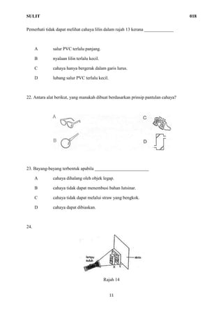 SULIT 018
11
Pemerhati tidak dapat melihat cahaya lilin dalam rajah 13 kerana _____________
A salur PVC terlalu panjang.
B nyalaan lilin terlalu kecil.
C cahaya hanya bergerak dalam garis lurus.
D lubang salur PVC terlalu kecil.
22. Antara alat berikut, yang manakah dibuat berdasarkan prinsip pantulan cahaya?
23. Bayang-bayang terbentuk apabila ________________________
A cahaya dihalang oleh objek legap.
B cahaya tidak dapat menembusi bahan lutsinar.
C cahaya tidak dapat melalui straw yang bengkok.
D cahaya dapat dibiaskan.
24.
Rajah 14
 