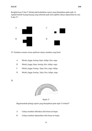 SULIT 018
12
Bongkah kayu X dan Y diletak pada kedudukan seperti yang ditunjukkan pada rajah 14.
Apakah bentuk bayang-bayang yang terbentuk pada skrin apabila cahaya dipancarkan ke atas
X dan Y?
25. Nyatakan susunan warna spektrum cahaya matahari yang betul.
A Merah, jingga, kuning, hijau, indigo, biru, ungu
B Merah, jingga, hijau, kuning, biru, indigo, ungu
C Merah, jingga, kuning, hijau, biru, ungu, indigo
D Merah, jingga, kuning, hijau, biru, indigo, ungu
26.
Rajah 15
Bagaimanakah pelangi seperti yang ditunjukkan pada rajah 15 terhasil?
A Cahaya matahari dibiaskan oleh titisan air hujan.
B Cahaya matahari dipantulkan oleh titisan air hujan.
 