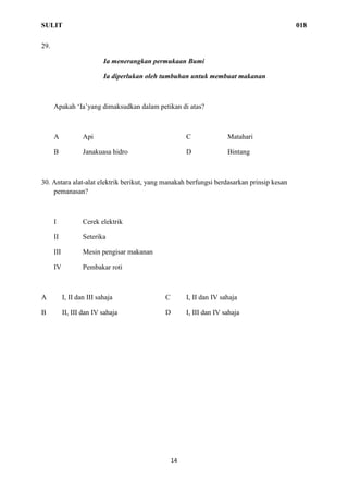 SULIT 018
14
29.
Ia menerangkan permukaan Bumi
Ia diperlukan oleh tumbuhan untuk membuat makanan
Apakah ‘Ia’yang dimaksudkan dalam petikan di atas?
A Api C Matahari
B Janakuasa hidro D Bintang
30. Antara alat-alat elektrik berikut, yang manakah berfungsi berdasarkan prinsip kesan
pemanasan?
I Cerek elektrik
II Seterika
III Mesin pengisar makanan
IV Pembakar roti
A I, II dan III sahaja C I, II dan IV sahaja
B II, III dan IV sahaja D I, III dan IV sahaja
 