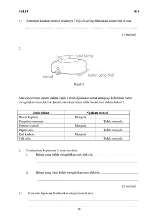 SULIT 018
16
d) Ramalkan keadaan mentol sekiranya 7 biji sel kering diletakkan dalam litar di atas.
----------------------------------------------------------------------------------------------------------
(1 markah)
2.
Rajah 2
Satu eksperimen seperti dalam Rajah 2 telah dijalankan untuk mengkaji kebolehan bahan
mengalirkan arus elektrik. Keputusan eksperimen telah direkodkan dalam Jadual 2.
a) Berdasarkan keputusan di atas namakan:
i. Bahan yang boleh mengalirkan arus elektrik:
ii. Bahan yang tidak boleh mengalirkan arus elektrik:
(2 markah)
b) Bina satu hipotesis berdasarkan eksperimen di atas
Jenis bahan Nyalaan mentol
Dawai kuprum Menyala
Penyedut minuman Tidak menyala
Pembaris keluli Menyala
Papan lapis Tidak menyala
Rod karbon Menyala
Tali rafia Tidak menyala
 