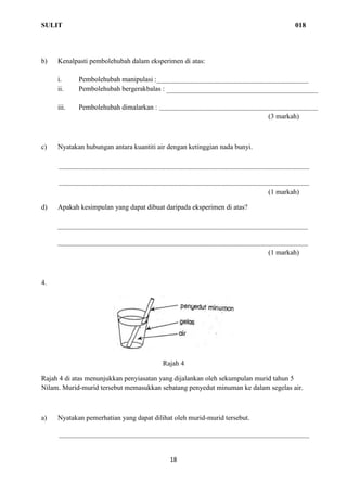 SULIT 018
18
b) Kenalpasti pembolehubah dalam eksperimen di atas:
i. Pembolehubah manipulasi :
ii. Pembolehubah bergerakbalas :
iii. Pembolehubah dimalarkan :
(3 markah)
c) Nyatakan hubungan antara kuantiti air dengan ketinggian nada bunyi.
(1 markah)
d) Apakah kesimpulan yang dapat dibuat daripada eksperimen di atas?
(1 markah)
4.
Rajah 4
Rajah 4 di atas menunjukkan penyiasatan yang dijalankan oleh sekumpulan murid tahun 5
Nilam. Murid-murid tersebut memasukkan sebatang penyedut minuman ke dalam segelas air.
a) Nyatakan pemerhatian yang dapat dilihat oleh murid-murid tersebut.
 