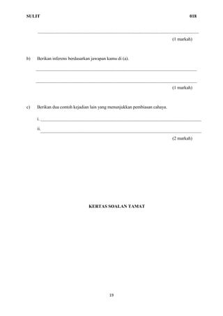 SULIT 018
19
(1 markah)
b) Berikan inferens berdasarkan jawapan kamu di (a).
(1 markah)
c) Berikan dua contoh kejadian lain yang menunjukkan pembiasan cahaya.
i.
ii.
(2 markah)
KERTAS SOALAN TAMAT
 