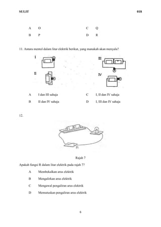 SULIT 018
6
A O C Q
B P D R
11. Antara mentol dalam litar elektrik berikut, yang manakah akan menyala?
A I dan III sahaja C I, II dan IV sahaja
B II dan IV sahaja D I, III dan IV sahaja
12.
Rajah 7
Apakah fungsi R dalam litar elektrik pada rajah 7?
A Membekalkan arus elektrik
B Mengalirkan arus elektrik
C Mengawal pengaliran arus elektrik
D Memutuskan pengaliran arus elektrik
 