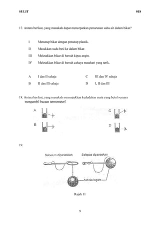 SULIT 018
9
17. Antara berikut, yang manakah dapat mencepatkan penurunan suhu air dalam bikar?
I Menutup bikar dengan penutup plastik.
II Masukkan sudu besi ke dalam bikar.
III Meletakkan bikar di bawah kipas angin.
IV Meletakkan bikar di bawah cahaya matahari yang terik.
A I dan II sahaja C III dan IV sahaja
B II dan III sahaja D I, II dan III
18. Antara berikut, yang manakah menunjukkan kedudukan mata yang betul semasa
mengambil bacaan termometer?
19.
Rajah 11
 