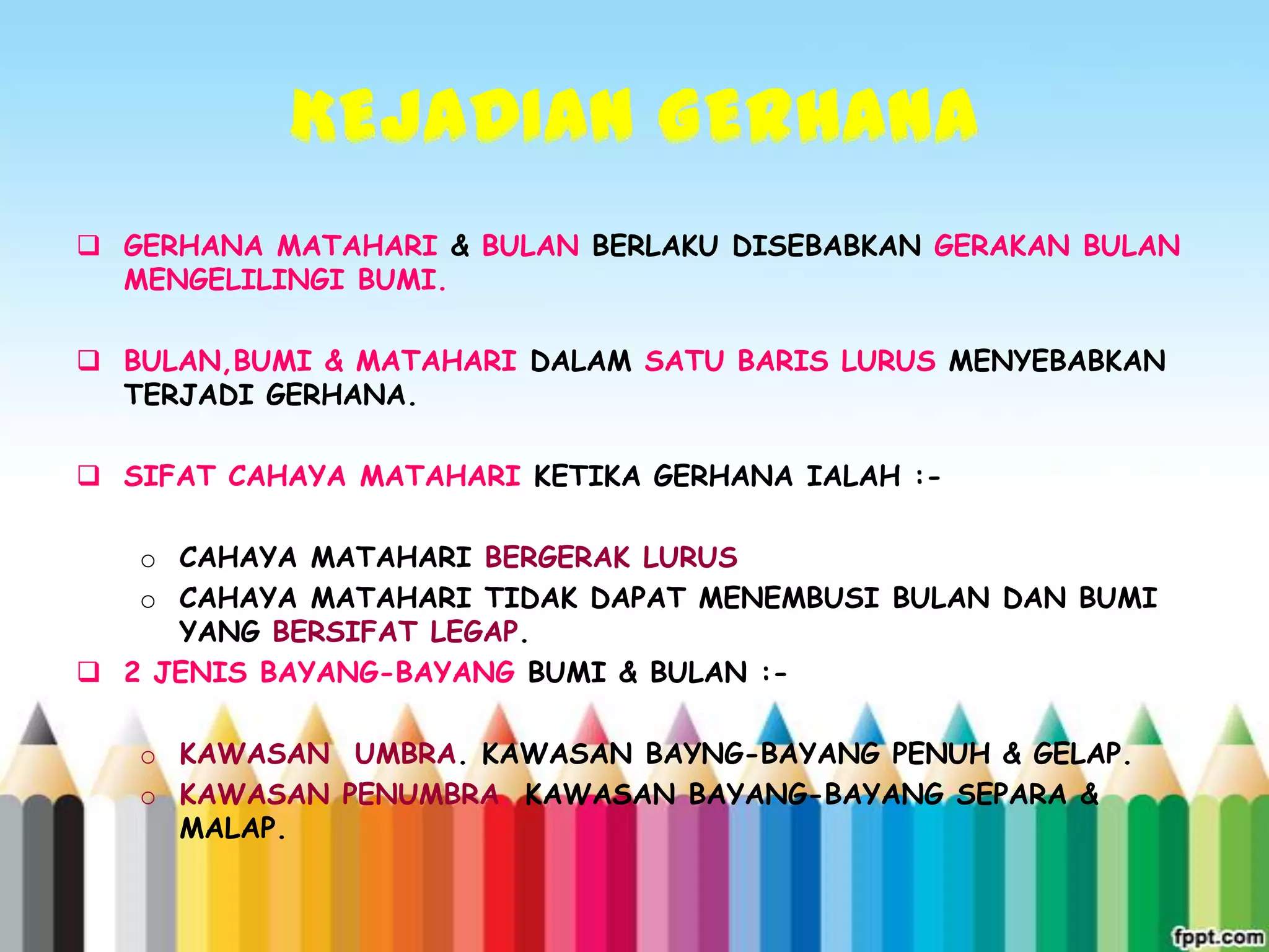 GERHANA MATAHARI & BULAN BERLAKU DISEBABKAN GERAKAN BULAN
  MENGELILINGI BUMI.

 BULAN,BUMI & MATAHARI DALAM SATU BARIS LURUS MENYEBABKAN
  TERJADI GERHANA.

 SIFAT CAHAYA MATAHARI KETIKA GERHANA IALAH :-

   o CAHAYA MATAHARI BERGERAK LURUS
   o CAHAYA MATAHARI TIDAK DAPAT MENEMBUSI BULAN DAN BUMI
     YANG BERSIFAT LEGAP.
 2 JENIS BAYANG-BAYANG BUMI & BULAN :-

   o KAWASAN UMBRA. KAWASAN BAYNG-BAYANG PENUH & GELAP.
   o KAWASAN PENUMBRA. KAWASAN BAYANG-BAYANG SEPARA &
     MALAP.
 
