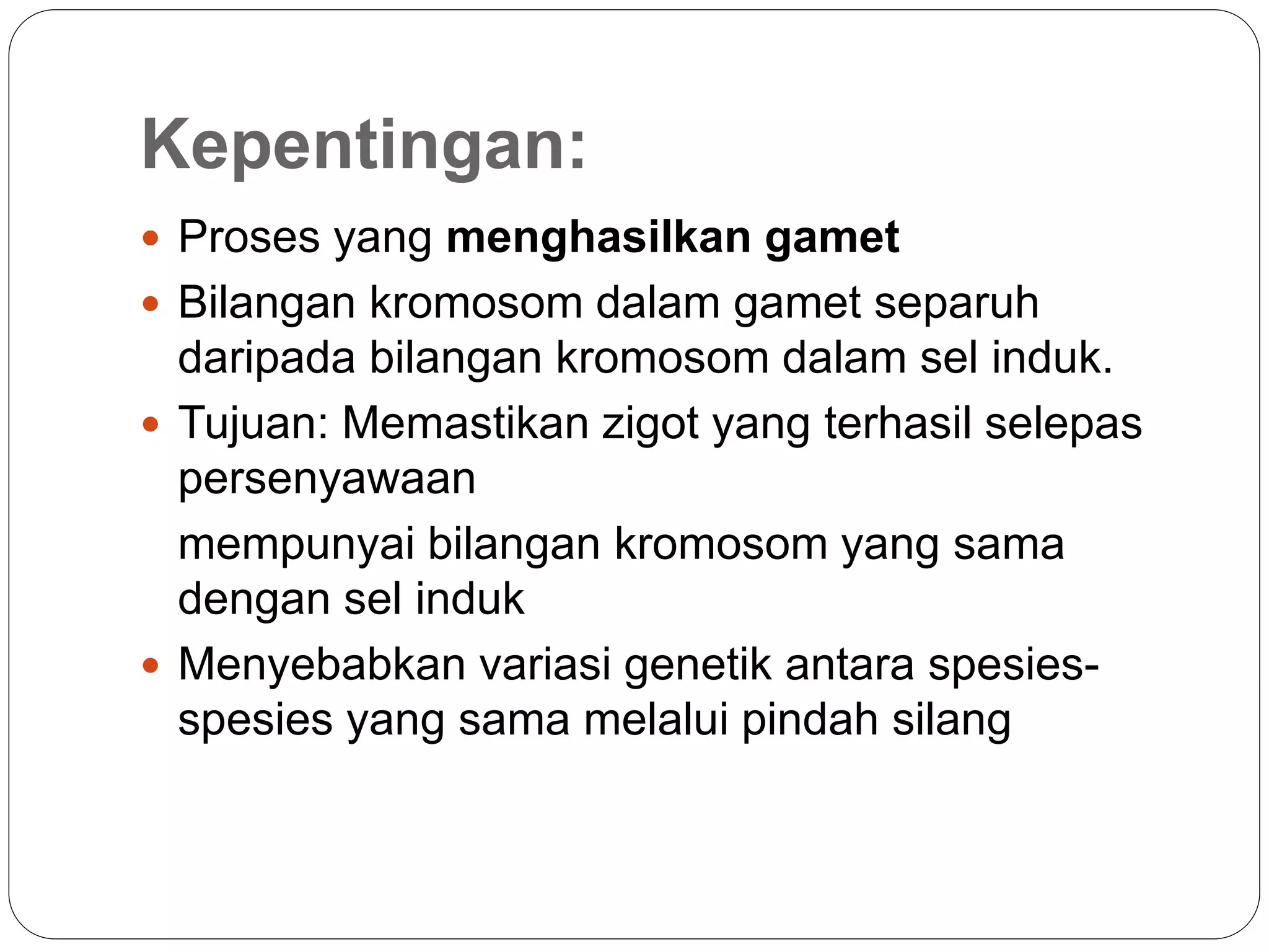 Kepentingan:
 Proses yang menghasilkan gamet
 Bilangan kromosom dalam gamet separuh
daripada bilangan kromosom dalam sel induk.
 Tujuan: Memastikan zigot yang terhasil selepas
persenyawaan
mempunyai bilangan kromosom yang sama
dengan sel induk
 Menyebabkan variasi genetik antara spesies-
spesies yang sama melalui pindah silang
 