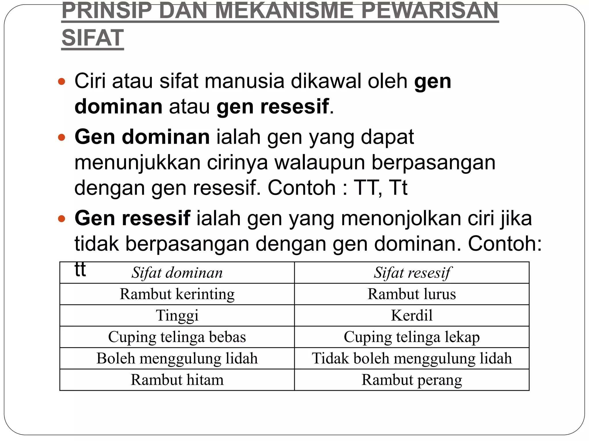 PRINSIP DAN MEKANISME PEWARISAN
SIFAT
 Ciri atau sifat manusia dikawal oleh gen
dominan atau gen resesif.
 Gen dominan ialah gen yang dapat
menunjukkan cirinya walaupun berpasangan
dengan gen resesif. Contoh : TT, Tt
 Gen resesif ialah gen yang menonjolkan ciri jika
tidak berpasangan dengan gen dominan. Contoh:
tt Sifat dominan Sifat resesif
Rambut kerinting Rambut lurus
Tinggi Kerdil
Cuping telinga bebas Cuping telinga lekap
Boleh menggulung lidah Tidak boleh menggulung lidah
Rambut hitam Rambut perang
 
