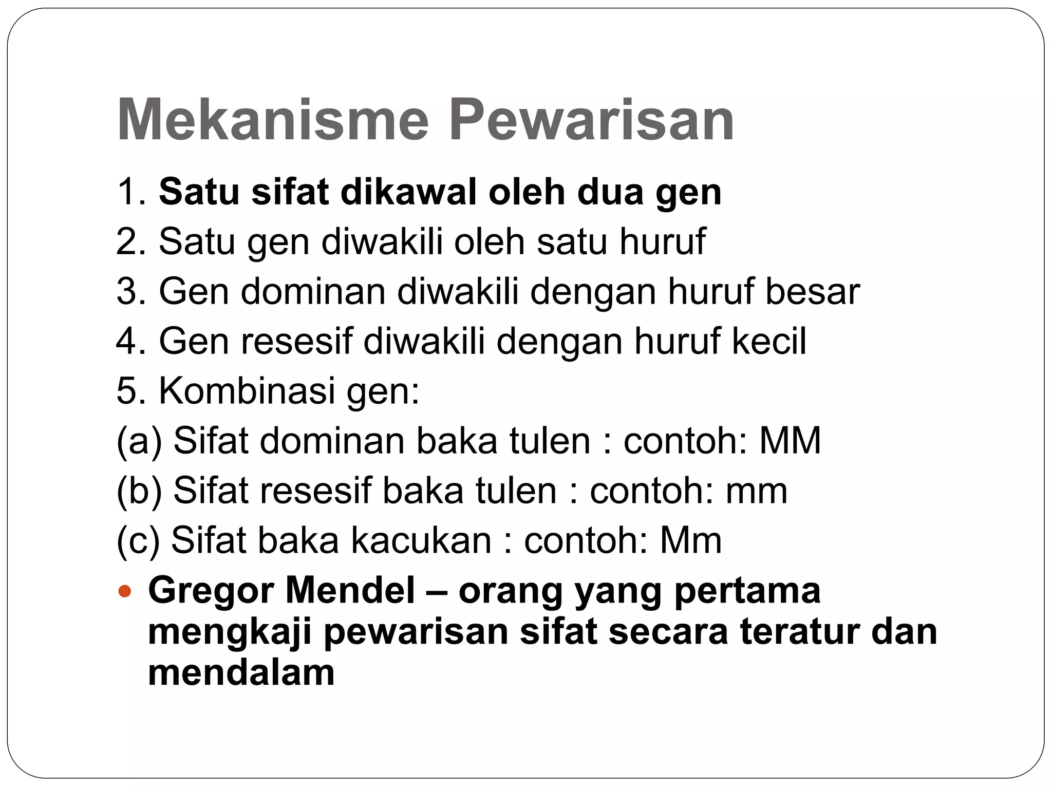 Mekanisme Pewarisan
1. Satu sifat dikawal oleh dua gen
2. Satu gen diwakili oleh satu huruf
3. Gen dominan diwakili dengan huruf besar
4. Gen resesif diwakili dengan huruf kecil
5. Kombinasi gen:
(a) Sifat dominan baka tulen : contoh: MM
(b) Sifat resesif baka tulen : contoh: mm
(c) Sifat baka kacukan : contoh: Mm
 Gregor Mendel – orang yang pertama
mengkaji pewarisan sifat secara teratur dan
mendalam
 