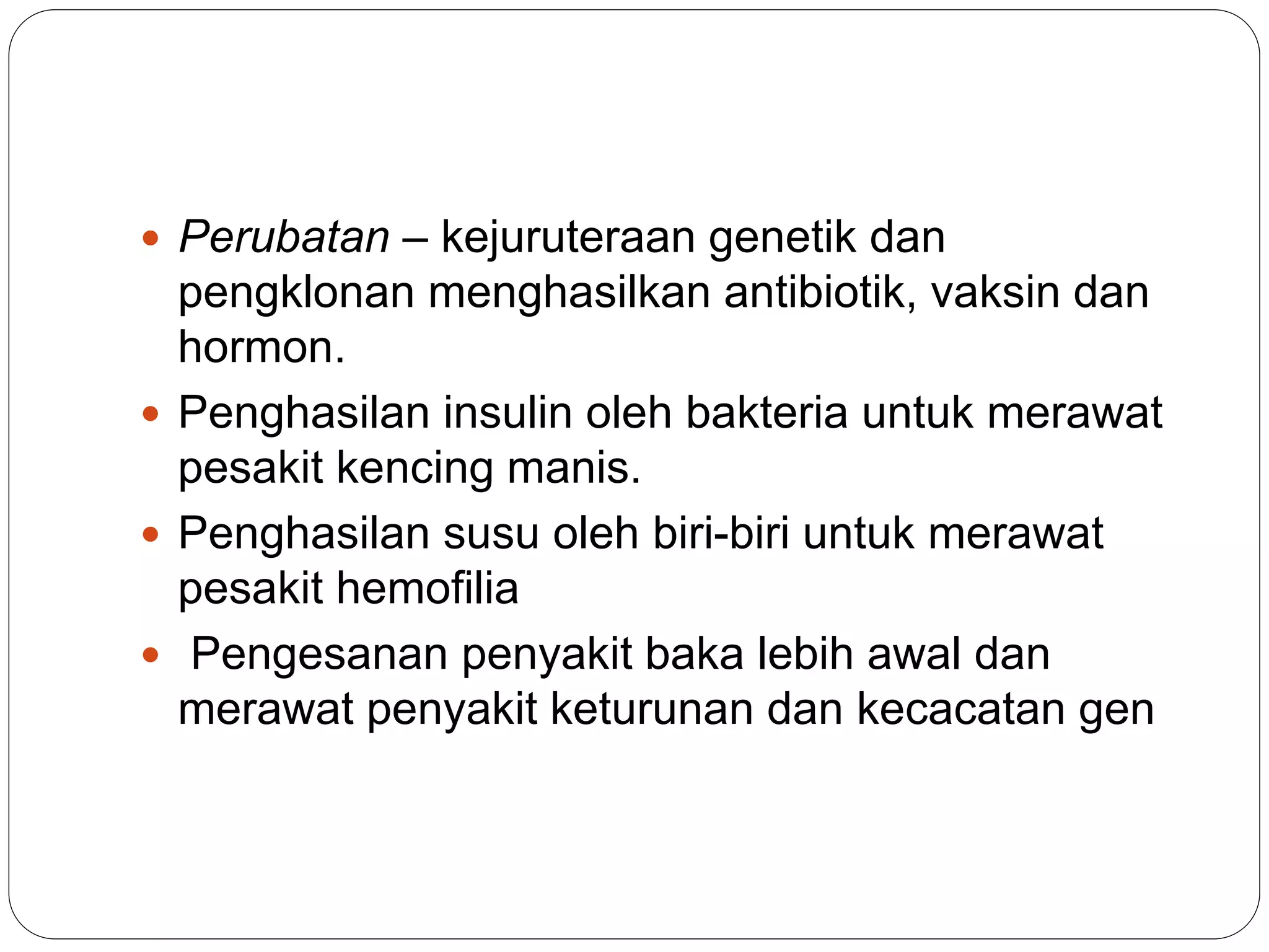  Perubatan – kejuruteraan genetik dan
pengklonan menghasilkan antibiotik, vaksin dan
hormon.
 Penghasilan insulin oleh bakteria untuk merawat
pesakit kencing manis.
 Penghasilan susu oleh biri-biri untuk merawat
pesakit hemofilia
 Pengesanan penyakit baka lebih awal dan
merawat penyakit keturunan dan kecacatan gen
 