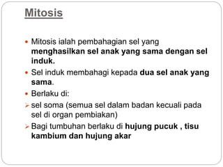Mitosis
 Mitosis ialah pembahagian sel yang
menghasilkan sel anak yang sama dengan sel
induk.
 Sel induk membahagi kepada dua sel anak yang
sama.
 Berlaku di:
 sel soma (semua sel dalam badan kecuali pada
sel di organ pembiakan)
 Bagi tumbuhan berlaku di hujung pucuk , tisu
kambium dan hujung akar
 