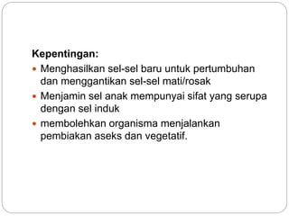 Kepentingan:
 Menghasilkan sel-sel baru untuk pertumbuhan
dan menggantikan sel-sel mati/rosak
 Menjamin sel anak mempunyai sifat yang serupa
dengan sel induk
 membolehkan organisma menjalankan
pembiakan aseks dan vegetatif.
 