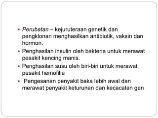  Perubatan – kejuruteraan genetik dan
pengklonan menghasilkan antibiotik, vaksin dan
hormon.
 Penghasilan insulin oleh bakteria untuk merawat
pesakit kencing manis.
 Penghasilan susu oleh biri-biri untuk merawat
pesakit hemofilia
 Pengesanan penyakit baka lebih awal dan
merawat penyakit keturunan dan kecacatan gen
 