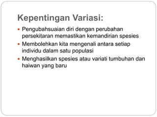 Kepentingan Variasi:
 Pengubahsuaian diri dengan perubahan
persekitaran memastikan kemandirian spesies
 Membolehkan kita mengenali antara setiap
individu dalam satu populasi
 Menghasilkan spesies atau variati tumbuhan dan
haiwan yang baru
 