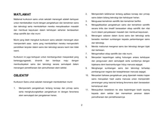 2
MATLAMAT
Matlamat kurikulum sains untuk sekolah menengah adalah bertujuan
untuk membekalkan murid dengan pengetahuan dan kemahiran sains
dan teknologi serta membolehkan mereka menyelesaikan masalah
dan membuat keputusan dalam kehidupan seharian berdasarkan
sikap saintifik dan nilai murni
Murid yang telah mengikuti kurikulum sains sekolah menengah akan
memperolehi asas sains yang membolehkan mereka memperolehi
pendidikan lanjutan dalam sains dan teknologi secara rasmi dan tidak
rasmi.
Kurikulum ini juga bertujuan untuk membangunkan masyarakat yang
bertanggungjawab, dinamik dan berdaya maju dengan
membudayakan sains dan teknologi secara semulajadi dalam
menangani pemeliharaan dan pemuliharaan alam sekitar.
OBJEKTIF
Kurikulum Sains untuk sekolah menengah membolehkan murid:
1. Memperolehi pengetahuan tentang konsep dan prinsip sains
serta menghubungkaitkan pengetahuan ini dengan fenomena
alam semulajadi dan pengalaman harian.
2. Memperolehi kefahaman tentang aplikasi konsep dan prinsip
sains dalam bidang teknologi dan kehidupan harian.
3. Menguasai kemahiran saintifik dan kemahiran berfikir.
4. Mengaplikasikan pengetahuan sains dan kemahiran saintifik
secara kritis dan kreatif berasaskan sikap saintifik dan nilai
murni dalam penyelesaian masalah dan membuat keputusan.
5. Menangani cabaran dalam dunia sains dan teknologi serta
bersedia memberi sumbangan kepada perkembangan sains
dan teknologi.
6. Menilai maklumat mengenai sains dan teknologi dengan bijak
dan berkesan.
7. Mengamalkan sikap saintifik dan nilai murni.
8. Menyedari kepentingan saling hubungan antara kehidupan
dan pengurusan alam semulajadi serta sumbernya dengan
bijaksana demi kesinambungan hidup manusia sejagat.
9. Menghargai sumbangan sains dan teknologi terhadap
pembangunan negara dan kesejahteraan manusia sejagat.
10. Menyedari bahawa pengetahuan yang diperoleh melalui kajian
sains merupakan hasil usaha manusia untuk memperoleh
penerangan yang rasional tentang fenomena alam berasaskan
kemampuan akal
11. Mewujudkan kesedaran ke atas kepentingan kasih sayang
kepada alam sekitar dan memainkan peranan dalam
pemuliharaan dan pemeliharaannya
 