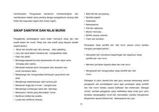 11
membezakan. Penguasaan kemahiran membandingkan dan
membezakan adalah sama penting dengan pengetahuan tentang sifat
fizikal dan kegunaan logam dam bukan logam.
SIKAP SAINTIFIK DAN NILAI MURNI
Pengalaman pembelajaran sains boleh memupuk sikap dan nilai
positif dalam diri murid. Sikap dan nilai positif yang dipupuk adalah
seperti berikut :
• Minat dan bersifat ingin tahu tentang alam sekeliling.
• Jujur dan tepat dalam merekod dan mengesahkan data.
• Rajin dan tabah.
• Bertanggungjawab ke atas keselamatan diri dan rakan serta
terhadap alam sekitar.
• Menyedari bahawa sains merupakan satu daripada cara
untuk memahami alam.
• Menghargai dan mengamalkan kehidupan yang bersih dan
sihat.
• Menghargai keseimbangan alam semula jadi.
• Berhemah tinggi dan hormat – menghormati.
• Menghargai sumbangan sains dan teknologi.
• Mensyukuri nikmat yang dikurniakan Tuhan.
• Berfikiran kritikal dan analitis.
• Luwes dan berfikiran terbuka.
• Baik hati dan penyayang.
• Bersifat objektif.
• Sistematik.
• Bekerjasama.
• Adil dan saksama.
• Berani mencuba.
• Berfikir secara rasional.
• Yakin dan berdikari.
Penerapan sikap saintifik dan nilai murni secara umum berlaku
mengikut peringkat berikut :
• Menyedari dan memahami kepentingan dan keperluan sikap
saintifik dan nilai murni.
• Memberi perhatian kepada sikap dan nilai murni.
• Menghayati dan mengamalkan sikap saintifik dan nilai
murni.
Peringkat ini perlu diambil kira oleh guru semasa merancang aktiviti
pengajaran dan pembelajaran sains agar penerapan sikap saintifik
dan nilai murni berlaku secara berkesan dan berterusan. Sebagai
contoh, semasa pengajaran yang melibatkan kerja amali guru perlu
sentiasa mengingatkan murid dan memastikan mereka menjalankan
eksperimen secara berhati-hati, bekerjasama dan jujur.
 