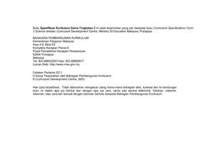 Buku Spesifikasi Kurikulum Sains Tingkatan 3 ini ialah terjemahan yang sah daripada buku Curriculum Specifications Form
3 Science terbitan Curriculum Development Centre, Ministry Of Education Malaysia, Putrajaya.
BAHAGIAN PEMBANGUNAN KURIKULUM
Kementerian Pelajaran Malaysia
Aras 4-8, Blok E9
Kompleks Kerajaan Parcel E
Pusat Pentadbiran Kerajaan Persekutuan
62604 Putrajaya
Malaysia
Tel: 603-88842000 Faks: 603-88889917
Laman Web: http://www.moe.gov.my
Cetakan Pertama 2011
© Karya Terjemahan oleh Bahagian Pembangunan Kurikulum
© Curriculum Development Centre, 2003
Hak cipta terpelihara. Tidak dibenarkan mengeluar ulang mana-mana bahagian teks, ilustrasi dan isi kandungan
buku ini dalam apa jua bentuk dan dengan apa jua cara, sama ada secara elektronik, fotokopi, mekanik,
rakaman, atau cara lain kecuali dengan keizinan bertulis daripada Bahagian Pembangunan Kurikulum.
 