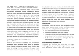 13
STRATEGI PENGAJARAN DAN PEMBELAJARAN
Strategi pengajaran dan pembelajaran dalam kurikulum sains
mengutamakan pembelajaran berfikrah. Pembelajaran berfikrah
adalah satu proses pemerolehan dan penguasaan kemahiran dan
ilmu pengetahuan yang dapat mengembangkan minda seseorang
murid ke tahap yang optimum. Pembelajaran berfikrah dapat
mencetuskan pelbagai pendekatan pembelajaran seperti inkuiri,
konstruktivisme, pembelajaran kontekstual dan pembelajaran masteri.
Aktiviti yang dirancangkan dalam pembelajaran berfikrah mesti yang
dapat mencetuskan pemikiran kritis dan kreatif murid dan bukan
berbentuk rutin. Murid perlu sedar secara eksplisit kemahiran berfikir
dan strategi berfikir yang digunakan dalam pembelajaran. Soalan atau
masalah yang beraras tinggi ditanyakan kepada murid dan murid
diminta menyelesaikan masalah mneggunakan daya kreatif dan kritis
mereka. Murid dilibatkan secara aktif dalam pengajaran dan
pembelajaran yang mengintegrasikan pemerolehan pengetahuan,
penguasaan kemahiran dan penerapan nilai murni dan sikap saintifik.
Pendekatan Pengajaran dan Pembelajaran Sains
Penemuan Inkuiri
Penemuan inkuiri merupakan pendekatan yang mementingkan
pembelajaran melalui pengalaman. Inkuiri secara am bermaksud
mencari maklumat, menyoal dan menyiasat sesuatu fenomena yang
berlaku di sekeliling. Penemuan merupakan sifat utama inkuiri.
Pembelajaran secara penemuan berlaku apabila konsep dan prinsip
utama dikaji dan ditemui oleh murid sendiri. Murid melalui aktiviti
seperti eksperimen akan menyiasat sesuatu fenomena dan mencapai
kesimpulan sendiri. Guru kemudian membimbing murid untuk
memahami konsep sains melalui hasil inkuiri tersebut. Kemahiran
berfikir dan kemahiran saintifik dikembangkan semasa proses inkuiri
ini. Namun demikian, perlu diingat bahawa pendekatan inkuiri tidak
sesuai digunakan dalam semua situasi pengajaran dan pembelajaran.
Beberapa konsep dan prinsip lebih sesuai didedahkan secara
langsung oleh guru atau melalui inkuiri terbimbing.
Konstruktivisme
Konstruktivisme adalah satu fahaman yang mencadangkan murid
belajar sesuatu apabila mereka membina pemahaman mereka
sendiri. Antara unsur penting dalam konstruktivisme ialah:
 Guru mengambil kira pengetahuan sedia ada murid
 Pembelajaran adalah hasil usaha murid itu sendiri.
 Pembelajaran berlaku bila murid menghubungkan idea asal
dengan idea baru bagi menstrukturkan semula idea mereka.
 Murid berpeluang bekerjasama, berkongsi idea dan
pengalaman serta membuat refleksi.
Sains, Teknologi dan Masyarakat (STM)
Pembelajaran yang bermakna akan berlaku jika murid dapat
menghubungkaitkan apa yang dipelajari dengan kehidupan harian
mereka. Pembelajaran bermakna berlaku dalam pendekatan seperti
 