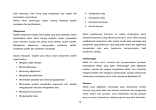 15
perlu dirancang untuk murid yang mempunyai cara belajar dan
kecerdasan yang berbeza.
Berikut diberi penerangan ringkas tentang beberapa kaedah
pengajaran dan pembelajaran.
Eksperimen
Kaedah eksperimen adalah satu kaedah yang lazim dijalankan dalam
pembelajaran sains. Murid menguji hipotesis melalui penyiasatan
untuk menemui konsep dan prinsip sains tertentu secara saintifik.
Menjalankan eksperimen menggunakan kemahiran berfikir,
kemahiran saintifik dan kemahiran manipulatif.
Secara kebiasaan, langkah yang diikuti secara eksperimen adalah
seperti berikut:
 Mengenal pasti masalah
 Membuat hipotesis
 Merancang eksperimen
 Mengawal pembolehubah
 Menentukan peralatan dan bahan yang diperlukan
 Menentukan langkah menjalankan eksperimen dan kaedah
mengumpulkan data dan menganalisis data
 Menjalankan eksperimen
 Mengumpulkan data
 Menganalisis data
 Mentafsirkan data
 Membuat kesimpulan
 Menulis laporan
Dalam perlaksanaan kurikulum ini, adalah dicadangkan selain
daripada eksperimen yang dibimbing oleh guru, murid diberi peluang
merekabentuk eksperimen, iaitu mereka sendiri yang merangka cara
eksperimen yang berkenaan, data yang boleh diukur dan bagaimana
menganalisis data serta bagaimana membentangkan hasil
eksperimen mereka.
Perbincangan
Aktiviti di mana murid menyoal dan mengemukakan pendapat
berlandaskan alasan yang sahih. Perbincangan perlu dijalankan
sebelum, semasa dan selepas menjalankan aktiviti. Guru bertindak
sebagai fasilitator dan mengetuai perbincangan dengan bertanyakan
soalan yang merangsang murid untuk mempamer kebolehan diri.
Simulasi
Aktiviti yang dijalankan menyerupai yang sebenarnya. Contoh
simulasi yang utama ialah main peranan, permainan dan penggunaan
model. Dalam main peranan, murid melakonkan sesuatu peranan
secara spontan berdasarkan beberapa syarat yang telah ditentukan.
 