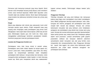 16
Permainan pula mempunyai peraturan yang harus dipatuhi. Murid
bermain untuk mempelajari sesuatu prinsip ataupun untuk memahami
proses untuk membuat keputusan. Model boleh digunakan untuk
mewakili objek atau keadaan sebenar. Murid dapat membayangkan
situasi tersebut dan seterusnya memahami konsep dan prinsip yang
dipelajari.
Projek
Aktiviti yang dijalankan oleh individu atau sekumpulan murid untuk
mencapai sesuatu tujuan tertentu. Projek mengambil masa yang
panjang serta menjangkau waktu pembelajaran yang formal untuk
dilengkapkan. Hasil projek dalam bentuk laporan, artifak atau lain-lain
perlu dibentangkan kepada guru dan murid lain. Kerja projek
menggalakkan perkembangan kemahiran penyelesaian masalah,
kemahiran pengurusan masa dan pembelajaran kendiri.
Lawatan dan Penggunaan Sumber Luar
Pembelajaran sains tidak hanya terhad di sekolah sahaja.
Pembelajaran sains boleh melalui lawatan ke tempat seperti zoo,
muzium, pusat sains, institut penyelidikan, paya bakau dan kilang.
Lawatan ke tempat-tempat sedemikian boleh menjadikan
pembelajaran lebih berkesan, menyeronokkan dan bermakna. Untuk
mengoptimumkan pembelajaran melalui lawatan, ia mesti dirancang
secara rapi. Murid perlu menjalankan aktiviti atau melaksanakan
tugasan semasa lawatan. Perbincangan selepas lawatan perlu
diadakan.
Penggunaan Teknologi
Teknologi merupakan alat yang amat berkesan dan mempunyai
potensi yang tinggi untuk meningkatkan minat dalam pembelajaran
sains. Melalui penggunaan teknologi seperti televisyen, radio, video,
komputer dan internet, pengajaran dan pembelajaran sains boleh
menjadi lebih menarik dan berkesan. Simulasi dan animasi
berkomputer merupakan alat yang berkesan untuk menjelaskan
pengajaran dan pembelajaran yang abstrak atau konsep sains yang
sukar. Simulasi dan animasi berkomputer juga boleh dipersembahkan
dalam bentuk perisian atau melalui laman web. Perkakasan aplikasi
seperti ‘word processers’, perisian persembahan grafik (graphic
presentation softwear) dan hamparan elektronik (electronic
spreadsheets) adalah merupakan satu alat yang bernilai untuk
menganalisis dan mempersembahkan data. Penggunaan teknologi
lain seperti ‘data loggers’ dan antara muka berkomputer dalam
eksperimen dan projek dapat membantu pengajaran dan
pembelajaran sains berkesan.
 