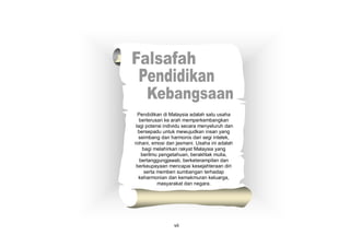 Pendidikan di Malaysia adalah satu usaha
berterusan ke arah memperkembangkan
lagi potensi individu secara menyeluruh dan
bersepadu untuk mewujudkan insan yang
seimbang dan harmonis dari segi intelek,
rohani, emosi dan jasmani. Usaha ini adalah
bagi melahirkan rakyat Malaysia yang
berilmu pengetahuan, berakhlak mulia,
bertanggungjawab, berketerampilan dan
berkeupayaan mencapai kesejahteraan diri
serta memberi sumbangan terhadap
keharmonian dan kemakmuran keluarga,
masyarakat dan negara.
vii
 
