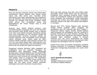 xi
PRAKATA
Sains dan teknologi memainkan peranan yang kritikal dalam
merealisasikan aspirasi Malaysia untuk menjadi sebuah
negara maju. Oleh kerana sains merupakan antara
penyumbang utama dalam perkembangan ilmu pengetahuan
sains dan teknologi, maka penyediaan pendidikan sains yang
berkualiti dari peringkat awal proses pendidikan adalah
sangat penting untuk menghasilkan bangsa yang
berpengetahuan dan mampu berdaya saing di arena
antarabangsa.
Kurikulum sains sekolah Malaysia bertujuan untuk
memperkembangkan penguasaan ilmu sains dan kemahiran
serta penerapan sikap saintifik terhadap sains di kalangan
murid. Sains untuk sekolah menengah menyediakan peluang
untuk murid memperoleh ilmu dan kemahiran saintifik dan
memperkembangkan kemahiran menyelesai masalah dan
membuat keputusan untuk membolehkan murid menangani
cabaran kehidupan harian. Seperti subjek lain dalam
kurikulum sekolah menengah, Sains bertujuan menanam nilai
murni dan cinta kepada negara dalam membangunkan insan
yang menyeluruh yang berupaya untuk menyumbang ke arah
keharmonian dan kemakmuran negara dan rakyatnya.
Penggunaan teknologi ditekankan dalam pengajaran dan
pembelajaran sains dan matematik. Pengajaran dan
pembelajaran sains digabungkan dengan penggunaan
teknologi seperti Teknologi Maklumat dan Komunikasi (TMK)
dan perisian dinamik akan memberi lebih ruang dan peluang
kepada murid untuk meneroka dan mendalami konsep sains
yang dipelajari. Selain itu, penggunaan TMK menyediakan
peluang untuk murid berkomunikasi secara saintifik bukan
sahaja di persekitaran mereka, malah dengan murid dari
negara lain, dan dalam proses tersebut menjadikan
pembelajaran sains lebih menarik dan menyeronokkan.
Murid juga diberi peluang yang lebih untuk terlibat dalam
penyiasatan saintifik melalui aktiviti amali dan eksperimen.
Pendekatan inkuiri, penerapan kemahiran berfikir, strategi
berfikir dan pembelajaran berfikrah perlu ditekankan melalui
proses pengajaran dan pembelajaran. Adalah dicadangkan
kandungan dan konteks yang dipilih perlulah berdasarkan
kesesuaian kepada murid agar minat kepada mata pelajaran
ini meningkat.
Bermula tahun 2012, Bahasa Malaysia boleh digunakan
sebagai bahasa pengantar dalam pengajaran dan
pembelajaran sains dan matematik bagi murid Tingkatan 1.
Penggunaan Bahasa Inggeris dan/atau Bahasa Malaysia
dalam pengajaran dan pembelajaran sains dan matematik di
peringkat menengah atas boleh diteruskan sehingga tahun
2015, iaitu tahun akhir peperiksaan Sijil Pelajaran Malaysia
disediakan dalam dwibahasa. Langkah ini bertujuan
membantu guru dan murid menyesuaikan diri dengan
perubahan dari segi bahasa pengantar yang digunakan dalam
pengajaran dan pembelajaran sains dan matematik.
Kepada semua pihak yang terlibat menghasilkan spesifikasi
kurikulum terjemahan ini, Kementerian Pelajaran Malaysia
merakamkan setinggi-tinggi penghargaan dan ucapan terima
kasih.
(DATO’ IBRAHIM BIN MOHAMAD)
Pengarah
Bahagian Pembangunan Kurikulum
Kementerian Pelajaran Malaysia
 