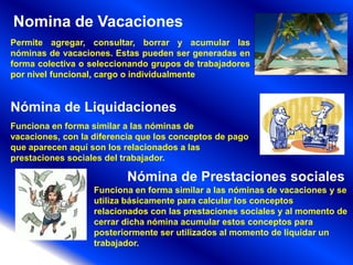 Permite agregar, consultar, borrar y acumular las
nóminas de vacaciones. Estas pueden ser generadas en
forma colectiva o seleccionando grupos de trabajadores
por nivel funcional, cargo o individualmente
Nomina de Vacaciones
Funciona en forma similar a las nóminas de
vacaciones, con la diferencia que los conceptos de pago
que aparecen aquí son los relacionados a las
prestaciones sociales del trabajador.
Nómina de Liquidaciones
Funciona en forma similar a las nóminas de vacaciones y se
utiliza básicamente para calcular los conceptos
relacionados con las prestaciones sociales y al momento de
cerrar dicha nómina acumular estos conceptos para
posteriormente ser utilizados al momento de liquidar un
trabajador.
Nómina de Prestaciones sociales
 