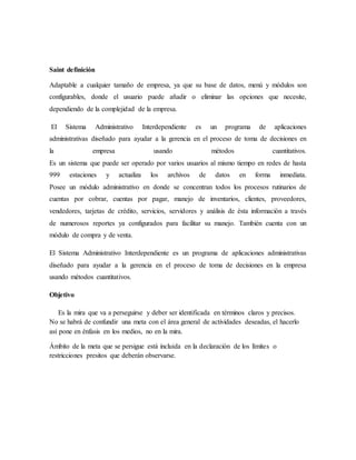 Saint definición
Adaptable a cualquier tamaño de empresa, ya que su base de datos, menú y módulos son
configurables, donde el usuario puede añadir o eliminar las opciones que necesite,
dependiendo de la complejidad de la empresa.
El Sistema Administrativo Interdependiente es un programa de aplicaciones
administrativas diseñado para ayudar a la gerencia en el proceso de toma de decisiones en
la empresa usando métodos cuantitativos.
Es un sistema que puede ser operado por varios usuarios al mismo tiempo en redes de hasta
999 estaciones y actualiza los archivos de datos en forma inmediata.
Posee un módulo administrativo en donde se concentran todos los procesos rutinarios de
cuentas por cobrar, cuentas por pagar, manejo de inventarios, clientes, proveedores,
vendedores, tarjetas de crédito, servicios, servidores y análisis de ésta información a través
de numerosos reportes ya configurados para facilitar su manejo. También cuenta con un
módulo de compra y de venta.
El Sistema Administrativo Interdependiente es un programa de aplicaciones administrativas
diseñado para ayudar a la gerencia en el proceso de toma de decisiones en la empresa
usando métodos cuantitativos.
Objetivo
Es la mira que va a perseguirse y deber ser identificada en términos claros y precisos.
No se habrá de confundir una meta con el área general de actividades deseadas, el hacerlo
así pone en énfasis en los medios, no en la mira.
Ámbito de la meta que se persigue está incluida en la declaración de los límites o
restricciones presitos que deberán observarse.
 