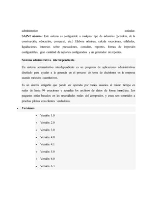 administrativo estándar.
SAINT nómina: Este sistema es configurable a cualquier tipo de industrias (petrolera, de la
construcción, educación, comercial, etc.) Elabora nóminas, calcula vacaciones, utilidades,
liquidaciones, intereses sobre prestaciones, consultas, reportes, formas de impresión
configurables, gran cantidad de reportes configurados y un generador de reportes.
Sistema administrativo interdependiente.
Un sistema administrativo interdependiente es un programa de aplicaciones administrativas
diseñado para ayudar a la gerencia en el proceso de toma de decisiones en la empresa
usando métodos cuantitativos.
Es un sistema amigable que puede ser operado por varios usuarios al mismo tiempo en
redes de hasta 99 estaciones y actualiza los archivos de datos de forma inmediata. Los
paquetes están basados en las necesidades reales del comprador, y estas son sometidos a
pruebas pilotos con clientes verdaderos.
 Versiones
 Versión 1.0
 Versión 2.0
 Versión 3.0
 Versión 4.0
 Versión 4.1
 Versión 5.0
 Versión 6.0
 Versión 6.3
 