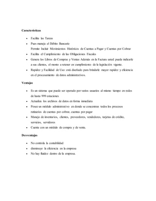 Características
 Facilita las Tareas
 Pues maneja el Débito Bancario
Permite Incluir Movimientos Históricos de Cuentas a Pagar y Cuentas por Cobrar
 Facilita el Cumplimiento de las Obligaciones Fiscales
 Genera los Libros de Compras y Ventas Además en la Factura usted puede indicarle
a sus clientes, el monto a retener en cumplimiento de la legislación vigente.
 Rapidez y Facilidad de Uso: está diseñado para brindarle mayor rapidez y eficiencia
en el procesamiento de datos administrativos.
Ventajas
 Es un sistema que puede ser operado por varios usuarios al mismo tiempo en redes
de hasta 999 estaciones
 Actualiza los archivos de datos en forma inmediata
 Posee un módulo administrativo en donde se concentran todos los procesos
rutinarios de cuentas por cobrar, cuentas por pagar
 Manejo de inventarios, clientes, proveedores, vendedores, tarjetas de crédito,
servicios, servidores
 Cuenta con un módulo de compra y de venta.
Desventajas
 No controla la contabilidad
 disminuye la eficiencia en la empresa
 No hay fluidez dentro de la empresa.
 