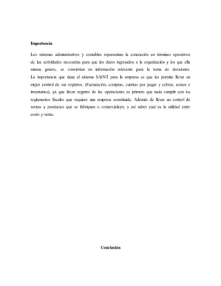Importancia
Los sistemas administrativos y contables representan la concreción en términos operativos
de las actividades necesarias para que los datos ingresados a la organización y los que ella
misma genera, se conviertan en información relevante para la toma de decisiones.
La importancia que tiene el sistema SAINT para la empresa es que les permite llevar un
mejor control de sus registros. (Facturación, compras, cuentas por pagar y cobrar, costos e
inventarios), ya que llevar registro de las operaciones es primero que nada cumplir con los
reglamentos fiscales que requiere una empresa constituida. Además de llevar un control de
ventas y productos que se fabriquen o comercialicen, y así saber cual es la utilidad entre
costo y venta.
Conclusión
 