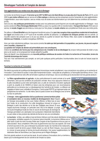 Développer l’activité et l’emploi de demain
Une agglomération aux rendez-vous des enjeux de la Bretagne
Le monde, les territoires bougent. C’est ainsi qu’en 2017 le BGV aura mis Saint-Brieuc à un peu plus de 2 heures de Paris (2h15), qu’en
2020 le parc éolien offshore sera en service et la fibre optique si attendue par les entreprises couvrira l’ensemble de notre agglomération.
L’agglomération, sous notre impulsion, sera au rendez vous de toutes ces transformations qui vont déterminer les conditions de nouveaux
envols.
Dans six ans, nos politiques persévérantes menées avec nos partenaires auront façonné une nouvelle agglomération en Bretagne : nous
aurons construit le Pôle d’Echanges Multimodal (PEM) au coeur d’un quartier enfin en transformation, Transport Est Ouest (TEO) sera en
service, la rocade d’agglo sera terminée au moins pour sa 1ére phase, la rocade urbaine sera complètement fluide avec ses ronds points.
Par ailleurs, le Grand Brézillet sera très largement transformé autour d’un parc des congrès et des expositions modernisé et transformé.
Le Légué aura évolué avec un 4ème quai et de nouvelles activités de plaisance. Le complexe de cliniques privées sera en activité. La
nouvelle caserne des pompiers aura vu le jour aux abords du quartier en devenir des Plaines Villes. Sans oublier la nouvelle usine de
déchets aux Châtelets, à vocation énergétique (KERVAL).
Ainsi, par notre volontarisme politique, nous aurons construit le cadre qui doit permettre à la population, aux jeunes, de pouvoir espérer
vivre ,travailler, s’épanouir ici.
La question de l’emploi de demain est primordiale pour nos concitoyens.
Créons les conditions de l’envie pour les entrepreneurs de s’installer et de se développer ici, et pour notre jeunesse de rester un peu
plus ou de revenir, en lui proposant de l’emploi attractif et qualifié.
Dans cet objectif, nous développerons une nouvelle politique ambitieuse de soutien et d’aide à la recherche et l’innovation, leviers de
l’activité économique de l’avenir.
Tout ceci n’est volontairement pas complet, ce sont juste quelques points particuliers incontournables dans la suite de l’actuel projet de
territoire.
Favoriser la recherche et l’innovation
Par delà la poursuite de la politique de développement économique menée actuellement, nous concentrons nos actions sur la recherche et
l’innovation. C’est d’abord le soutien à notre pilier fondamental d’action : notre pôle de compétence, la Technopôle Saint-Brieuc Armor. C’est
ensuite le renforcement de notre offre de formation supérieure et technique. Ceci se concrétise par la structuration de trois grands secteurs :
•	

La filière agroalimentaire et agricole, et plus particulièrement la santé animale et la santé
alimentaire, ainsi que les conditions de production animale. Nous nous appuyons d’abord sur
le pôle d’excellence qu’est notre technopôle avec un pôle de recherche innovation appliquée
à partir du zoopôle et de l’ANSES en liaison avec les entreprises pour une reconnaissance
particulière en ce domaine pour un développement de l’activité et de l’emploi. La réflexion est
engagée en liaison avec Lamballe et Guingamp. C’est le projet PEPITE qui regroupe toutes ces
perspectives de recherche. Il a été retenu dans le pacte d’avenir de la Bretagne avec la ferme
du futur en particulier.

•	

L’énergie : notre agglomération doit se positionner comme territoire pilote
et exemplaire dans un nouveau modèle de développement. Avec l’aspect
de l’énergie renouvelable en lien avec l’éolien offshore, la filière bois et avec
tout l’enjeu de la construction d’un pôle énergétique innovant et unique en
Bretagne à partir des déchets sur le site des Châtelets avec Kerval. Et sous
l’aspect économie d’énergie, en particulier avec l’ALE et le bâtipole. Le projet
de boucle énergétique locale de mise en oeuvre de techniques de stockage de
l’énergie permettant une valorisation de la production d’électricité intermittente
du parc éolien et des produits des déchets de Kerval en est une concrétisation.

•	

Le tourisme : la Baie, ses vallées et ses territoires intérieurs sont des atouts identitaires remarquables par la qualité environnementale
et paysagère, véritables supports d’un tourisme nature diversifié. Le tourisme d’affaires est en
plein essor à partir de notre nouveau Palais des Congrès et des Expositions et de son parc en
restructuration. Nous complétons l’offre avec la gastronomie sous tous ses aspects. De l’aval
à l’amont pourrait-on dire, pour embrasser la production locale, les marchés et les restaurants,
du simple inventif de terroir jusqu’à l’étoilé citoyen au sein de Rock´n’toques, nous pouvons
ici, innover et aussi penser en termes de boucle alimentaire. Une saveur supplémentaire à la
destination Baie de Saint-Brieuc Les Caps promue par la Région Bretagne.

Ces trois grands secteurs ne sont pas les seuls. Ils sont vecteurs d’innovations dont un territoire a
besoin pour le développement de son activité et de l’emploi sur place.

 