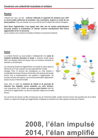 Construire une collectivité mutualisée et solidaire
Mutualiser
L’objectif pour nous, est clair : renforcer l’efficacité et supprimer les doublons pour offrir
un service public performant de proximité à nos concitoyens, toujours au centre de nos
préoccupations. C’est, par exemple, de ce qui a été fait avec la collecte des ordures ménagères.
Saint Brieuc Agglomération s’est engagé dans cette voie de manière particulièrement
innovante puisque la mutualisation en chantier concerne simultanément Saint Brieuc
Agglomération et les 14 communes.
Les six années à venir viendront concrétiser et finaliser le mouvement enclenché.

Financer
Le contexte financier qui avait présidé à l’établissement d’un pacte de
solidarité territoriale financière et fiscale a fortement évolué depuis
2008. Les dotations d’Etat sont toujours dans une tendance constante de
restriction ou de diminution.
Les ressources fiscales de l’agglomération ont changé de nature depuis la
réforme de la TP avec à présent une part prépondérante d’impôts
ménages. Enfin, la structure des compétences sur notre territoire a
considérablement évolué. Plusieurs d’entre elles, dont certaines très lourdes
comme l’eau et l’assainissement, sont passées à l’agglomération. De
nouveaux services sont apparus. Les communes demandent, légitimement,
de plus en plus à l’intercommunalité.
Aussi, dans un esprit de recherche de l’équité et de poursuite de
réduction des inégalités encore existantes sur notre territoire,
nous proposerons donc d’établir un nouveau pacte financier entre les
communes et l’agglomération, qui devra en particulier intégrer ces nouvelles
donnes.
Aux communes de mesurer qu’elles ont beaucoup reçu de l’intercommunalité, qu’elles recevront encore mais peut-être plus de la même
manière, au regard des charges que l’agglomération a intégrées en produisant une valeur ajoutée concrète pour l’habitant.

2008, l’élan impulsé
2014, l’élan amplifié

 