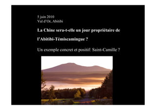 5 juin 2010
Val d’Or, Abitibi

La Chine sera-t-elle un jour propriétaire de

l’Abitibi-Témiscamingue ?

Un exemple concret et positif: Saint-Camille ?
 