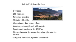 Saint-Chinian-Berlou
• 5 villages
• 250 hectares
• Terroir de schistes
• Altitude 100-400m
• Vignes âgées d’au moins 10 ans
• Vendanges manuelles et taille courte
• Rendement maximum de 40hl/ha
• Elevage jusqu’au 1er décembre suivant l’année de
récolte
• Carignan, Grenache, Syrah et Mourvèdre
 