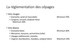 La réglementation des cépages
• Vins rouges
• Grenache, syrah et mourvèdre Minimum 70%
• Carignan, cinsault, Lledoner Pelut
Maximum 30%
• Vins blancs
• Grenache blanc Minimum 30%
• Marsanne, roussane, vermentino (rolle)
• Cépages additionnels: clairette,
• viognier, bourboulenc, macabeu, carignan blanc Maximum 10%
 