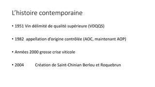 L’histoire contemporaine
• 1951 Vin délimité de qualité supérieure (VDQQS)
• 1982 appellation d’origine contrôlée (AOC, maintenant AOP)
• Années 2000 grosse crise viticole
• 2004 Création de Saint-Chinian Berlou et Roquebrun
 
