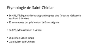 Etymologie de Saint-Chinian
• En 451, l’évèque Anianus (Aignan) oppose une farouche résistance
aux huns à Orléans
• 32 communes ont pris le nom de Saint-Aignan
• En 826, Monasterium S. Aniani
• En occitan Sanch Inhan
• Qui devient San Chinian
 