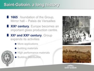 Saint-Gobain, a long history
1665 : foundation of the Group,
Mirror hall – Palais de Versailles
XIXe century, Europe becomes an
important glass production centre.
XXe and XXIe century, Group
expands its activities
More applications
building materials
High performance materials
Building Distribution

 