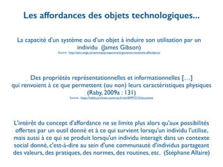 La capacité d’un système ou d’un objet à induire son utilisation par un
individu (James Gibson)	

Source : http://sem.unige.ch/sem/wp/prospective/ergonomie-intuitivite-affordance/
Les affordances des objets technologiques...
Des propriétés représentationnelles et informationnelles […] 	

qui renvoient à ce que permettent (ou non) leurs caractéristiques physiques
(Raby, 2009a : 131)	

Source : https://halshs.archives-ouvertes.fr/tel-00997215/document
L'intérêt du concept d'affordance ne se limite plus alors qu'aux possibilités
offertes par un outil donné et à ce qui survient lorsqu'un individu l'utilise,
mais aussi à ce qui se produit lorsqu'un individu interagit dans un contexte
social donné, c'est-à-dire au sein d'une communauté d'individus partageant
des valeurs, des pratiques, des normes, des routines, etc. (Stéphane Allaire)
 