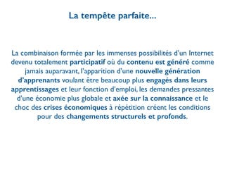 La tempête parfaite...
La combinaison formée par les immenses possibilités d’un Internet
devenu totalement participatif où du contenu est généré comme
jamais auparavant, l’apparition d’une nouvelle génération
d’apprenants voulant être beaucoup plus engagés dans leurs
apprentissages et leur fonction d’emploi, les demandes pressantes
d’une économie plus globale et axée sur la connaissance et le
choc des crises économiques à répétition créent les conditions
pour des changements structurels et profonds.
 