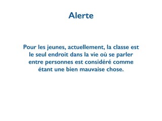 Pour les jeunes, actuellement, la classe est
le seul endroit dans la vie où se parler
entre personnes est considéré comme
étant une bien mauvaise chose.
Alerte
 