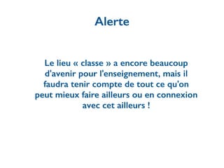 Le lieu « classe » a encore beaucoup
d'avenir pour l'enseignement, mais il
faudra tenir compte de tout ce qu'on
peut mieux faire ailleurs ou en connexion
avec cet ailleurs !
Alerte
 