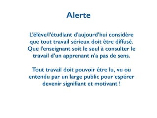 L’élève/l’étudiant d’aujourd’hui considère
que tout travail sérieux doit être diffusé.
Que l’enseignant soit le seul à consulter le
travail d’un apprenant n’a pas de sens.
!
Tout travail doit pouvoir être lu, vu ou
entendu par un large public pour espérer
devenir signiﬁant et motivant !
Alerte
 