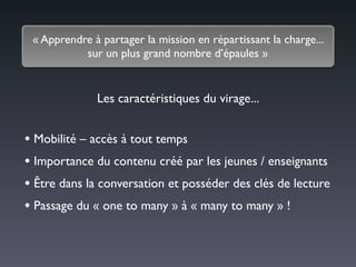 « Apprendre à partager la mission en répartissant la charge... 	

sur un plus grand nombre d’épaules »
• Mobilité – accès à tout temps	

• Importance du contenu créé par les jeunes / enseignants	

• Être dans la conversation et posséder des clés de lecture	

• Passage du « one to many » à « many to many » !
Les caractéristiques du virage...
 