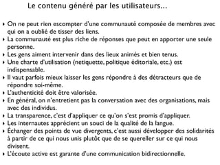 Le contenu généré par les utilisateurs...
‣ On ne peut rien escompter d’une communauté composée de membres avec
qui on a oublié de tisser des liens.	

‣ La communauté est plus riche de réponses que peut en apporter une seule
personne.	

‣ Les gens aiment intervenir dans des lieux animés et bien tenus.	

‣ Une charte d’utilisation (netiquette, politique éditoriale, etc.) est
indispensable.	

‣ Il vaut parfois mieux laisser les gens répondre à des détracteurs que de
répondre soi-même.	

‣ L’authenticité doit être valorisée.	

‣ En général, on n’entretient pas la conversation avec des organisations, mais
avec des individus.	

‣ La transparence, c’est d’appliquer ce qu’on s’est promis d’appliquer.	

‣ Les internautes apprécient un souci de la qualité de la langue.	

‣ Échanger des points de vue divergents, c’est aussi développer des solidarités
à partir de ce qui nous unis plutôt que de se quereller sur ce qui nous
divisent.	

‣ L’écoute active est garante d’une communication bidirectionnelle.
 