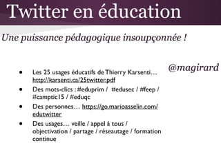 • Les 25 usages éducatifs de Thierry Karsenti…
http://karsenti.ca/25twitter.pdf 	

• Des mots-clics : #eduprim / #edusec / #feep /
#camptic15 / #eduqc	

• Des personnes… https://go.marioasselin.com/
edutwitter 	

• Des usages… veille / appel à tous /
objectivation / partage / réseautage / formation
continue
 