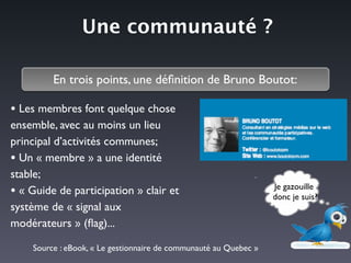 Une communauté ?
En trois points, une déﬁnition de Bruno Boutot:
Je gazouille	

donc je suis?
• Les membres font quelque chose
ensemble, avec au moins un lieu
principal d’activités communes;	

• Un « membre » a une identité
stable;	

• « Guide de participation » clair et
système de « signal aux
modérateurs » (ﬂag)...
Source : eBook, « Le gestionnaire de communauté au Quebec »
 